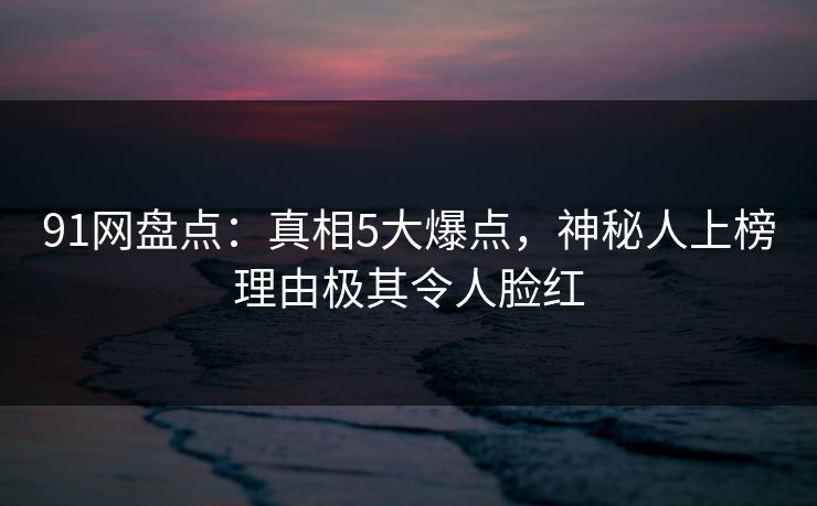 91网盘点：真相5大爆点，神秘人上榜理由极其令人脸红