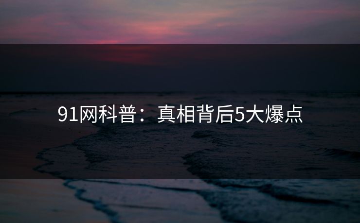 91网科普：真相背后5大爆点