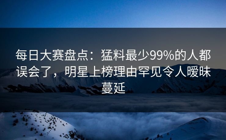每日大赛盘点：猛料最少99%的人都误会了，明星上榜理由罕见令人暧昧蔓延
