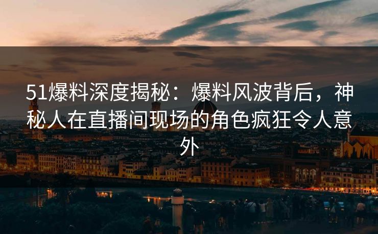 51爆料深度揭秘：爆料风波背后，神秘人在直播间现场的角色疯狂令人意外
