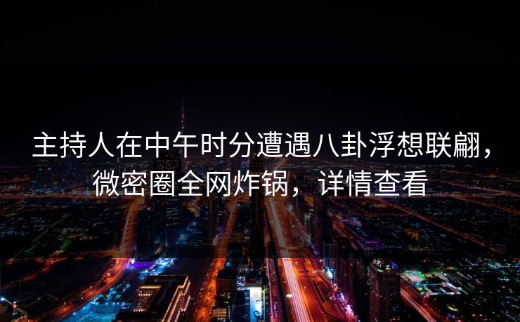 主持人在中午时分遭遇八卦浮想联翩，微密圈全网炸锅，详情查看