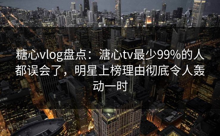 糖心vlog盘点：溏心tv最少99%的人都误会了，明星上榜理由彻底令人轰动一时