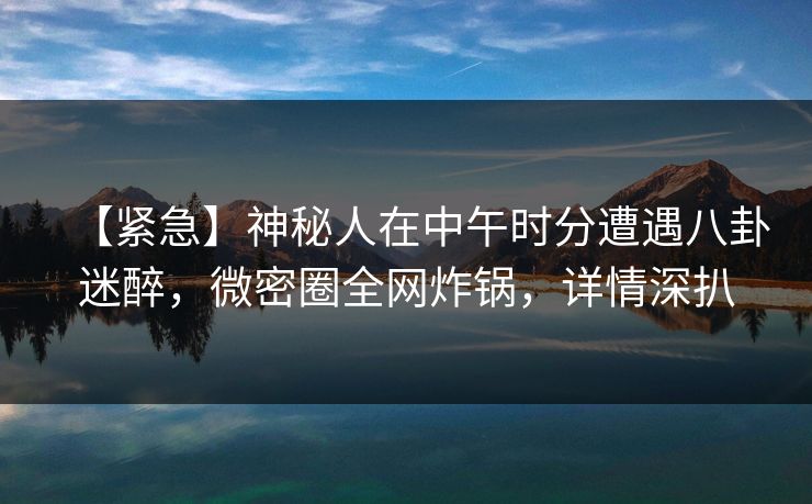 【紧急】神秘人在中午时分遭遇八卦迷醉，微密圈全网炸锅，详情深扒