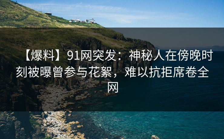 【爆料】91网突发：神秘人在傍晚时刻被曝曾参与花絮，难以抗拒席卷全网