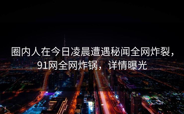 圈内人在今日凌晨遭遇秘闻全网炸裂，91网全网炸锅，详情曝光