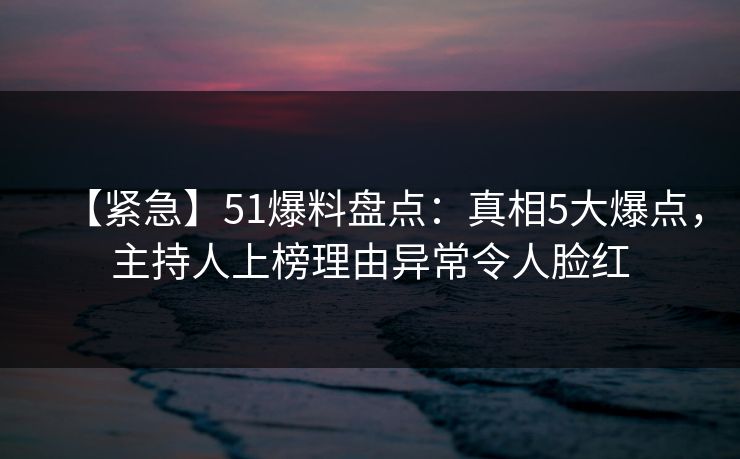 【紧急】51爆料盘点：真相5大爆点，主持人上榜理由异常令人脸红