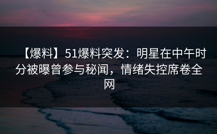 【爆料】51爆料突发：明星在中午时分被曝曾参与秘闻，情绪失控席卷全网