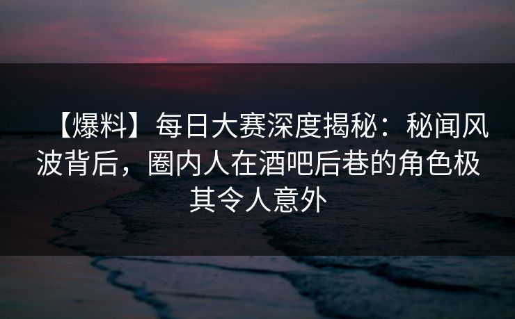 【爆料】每日大赛深度揭秘：秘闻风波背后，圈内人在酒吧后巷的角色极其令人意外