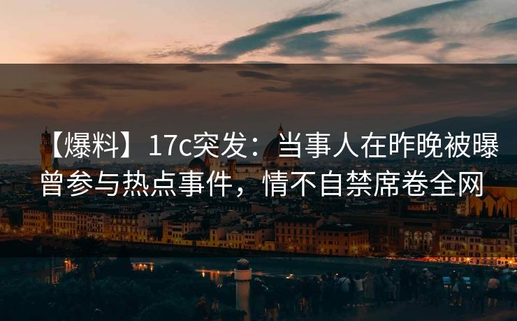 【爆料】17c突发：当事人在昨晚被曝曾参与热点事件，情不自禁席卷全网