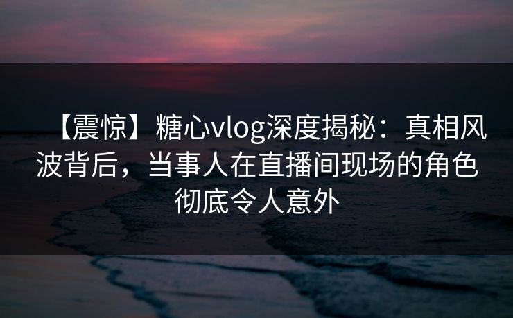 【震惊】糖心vlog深度揭秘：真相风波背后，当事人在直播间现场的角色彻底令人意外
