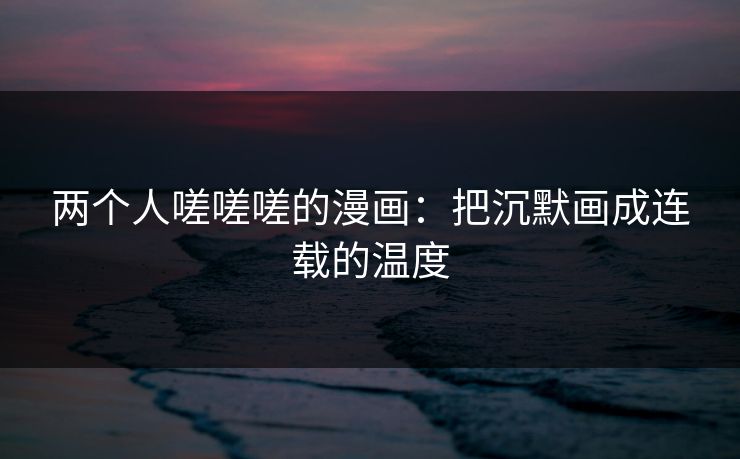 两个人嗟嗟嗟的漫画:把沉默画成连载的温度 两个人嗟嗟嗟的漫画:把沉默画成连载的温度