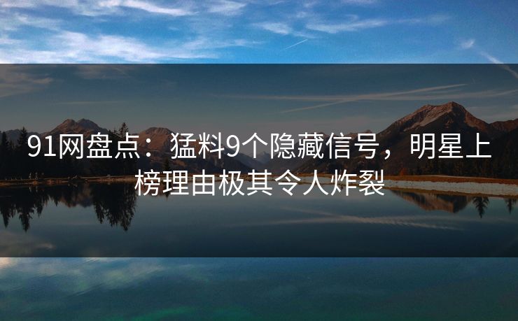 91网盘点：猛料9个隐藏信号，明星上榜理由极其令人炸裂