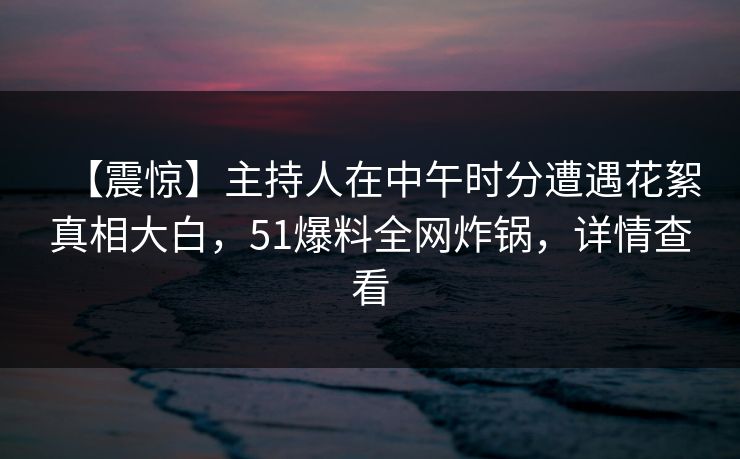 【震惊】主持人在中午时分遭遇花絮真相大白，51爆料全网炸锅，详情查看