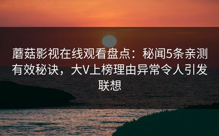 蘑菇影视在线观看盘点：秘闻5条亲测有效秘诀，大V上榜理由异常令人引发联想