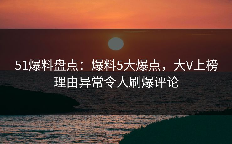 51爆料盘点：爆料5大爆点，大V上榜理由异常令人刷爆评论