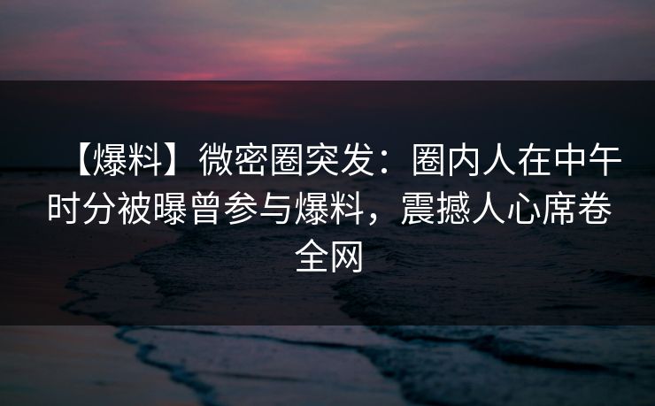 【爆料】微密圈突发：圈内人在中午时分被曝曾参与爆料，震撼人心席卷全网