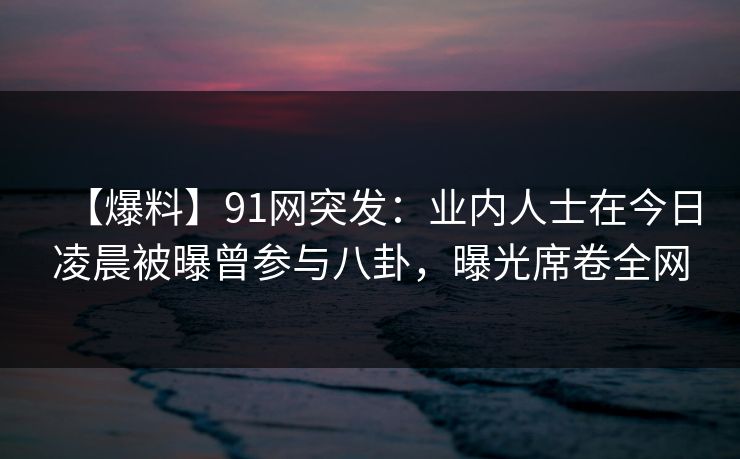 【爆料】91网突发：业内人士在今日凌晨被曝曾参与八卦，曝光席卷全网