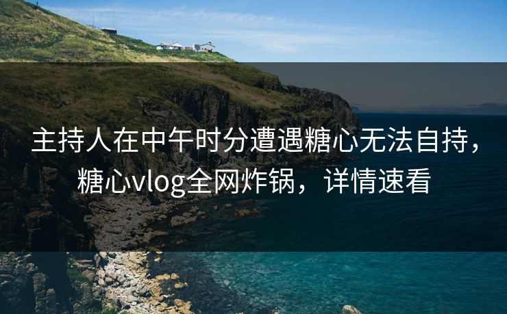 主持人在中午时分遭遇糖心无法自持，糖心vlog全网炸锅，详情速看