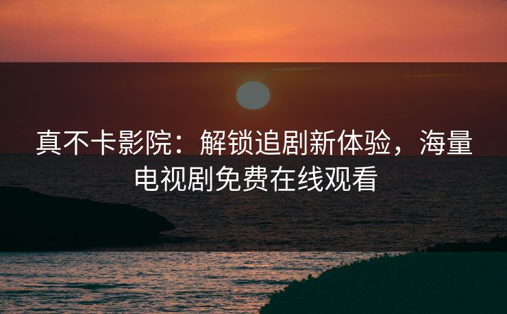 真不卡影院：解锁追剧新体验，海量电视剧免费在线观看