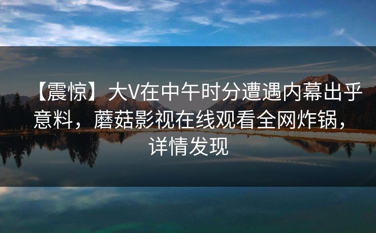 【震惊】大V在中午时分遭遇内幕出乎意料，蘑菇影视在线观看全网炸锅，详情发现