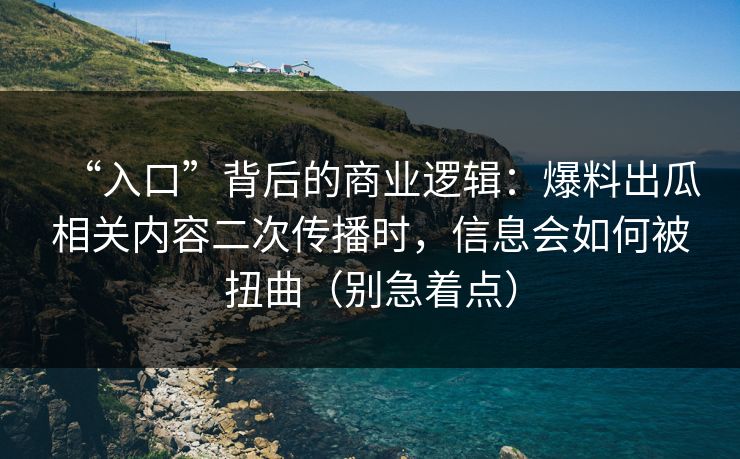 “入口”背后的商业逻辑：爆料出瓜相关内容二次传播时，信息会如何被扭曲（别急着点）
