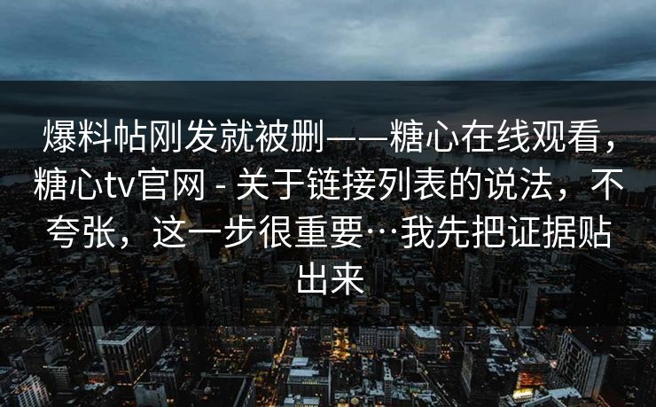 爆料帖刚发就被删——糖心在线观看，糖心tv官网 - 关于链接列表的说法，不夸张，这一步很重要…我先把证据贴出来